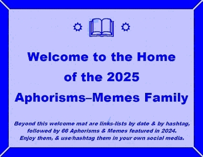 Welcome to the Home of the 2025 Aphorisms-Memes Family. Beyond this welcome mat are links-lists by date & by hashtag, followed by 66 Aphorisms & Memes featured in 2025. Enjoy them, & use/hashtag them in your own social media.